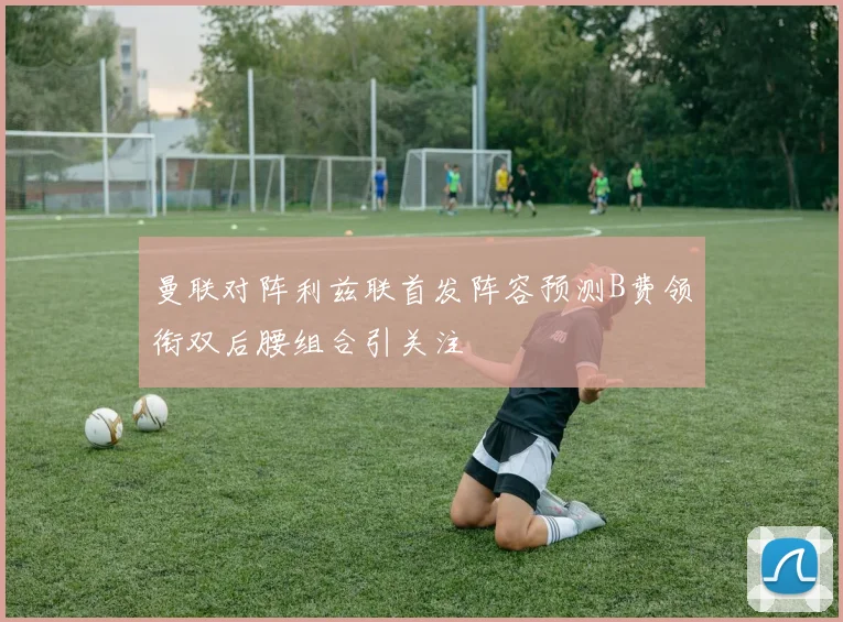 曼联对阵利兹联首发阵容预测B费领衔双后腰组合引关注