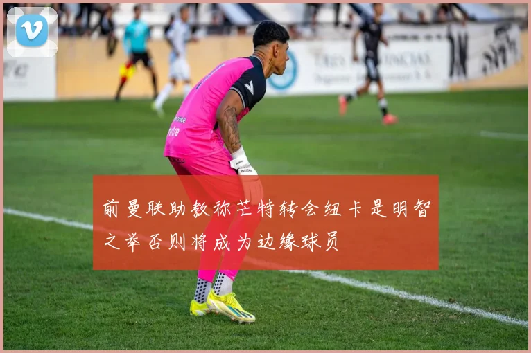 前曼联助教称芒特转会纽卡是明智之举否则将成为边缘球员