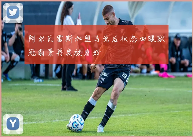 阿尔瓦雷斯加盟马竞后状态回暖欧冠前景再度被看好
