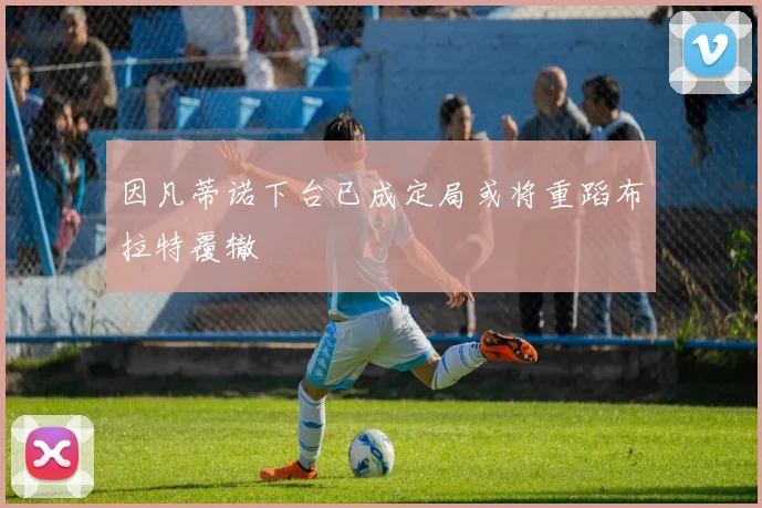 因凡蒂诺下台已成定局或将重蹈布拉特覆辙